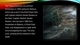 The Flying Dutchman set sail from
Amsterdam in 1860 sailing for Batavia,
which was a port in the Dutch East India
with Captain Hedrick Vander Decken at
the helm. Captain Hedrick Vander
Decken, who set sail in 1860 from
Amsterdam to Batavia, in Dutch East
India, and disappeared in a gale while
circumnavigating the cape. The ship
sunk, sending all the onboard to their
death.
 