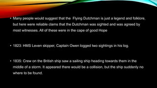 • Many people would suggest that the Flying Dutchman is just a legend and folklore,
but here were reliable clams that the Dutchman was sighted and was agreed by
most witnesses. All of these were in the cape of good Hope
• 1823: HMS Leven skipper, Captain Owen logged two sightings in his log.
• 1835: Crew on the British ship saw a sailing ship heading towards them in the
middle of a storm. It appeared there would be a collision, but the ship suddenly no
where to be found.
 