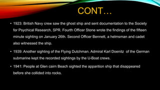 CONT…
• 1923: British Navy crew saw the ghost ship and sent documentation to the Society
for Psychical Research, SPR. Fourth Officer Stone wrote the findings of the fifteen
minute sighting on January 26th. Second Officer Bennett, a helmsman and cadet
also witnessed the ship.
• 1939: Another sighting of the Flying Dutchman. Admiral Karl Doenitz of the German
submarine kept the recorded sightings by the U-Boat crews.
• 1941: People at Glen cairn Beach sighted the apparition ship that disappeared
before she collided into rocks.
 
