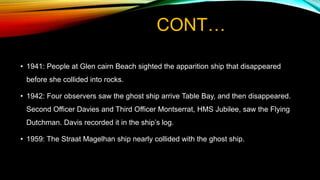CONT…
• 1941: People at Glen cairn Beach sighted the apparition ship that disappeared
before she collided into rocks.
• 1942: Four observers saw the ghost ship arrive Table Bay, and then disappeared.
Second Officer Davies and Third Officer Montserrat, HMS Jubilee, saw the Flying
Dutchman. Davis recorded it in the ship’s log.
• 1959: The Straat Magelhan ship nearly collided with the ghost ship.
 