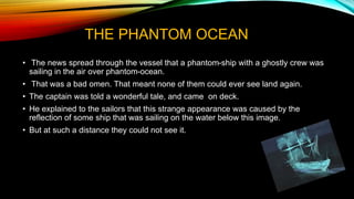 THE PHANTOM OCEAN
• The news spread through the vessel that a phantom-ship with a ghostly crew was
sailing in the air over phantom-ocean.
• That was a bad omen. That meant none of them could ever see land again.
• The captain was told a wonderful tale, and came on deck.
• He explained to the sailors that this strange appearance was caused by the
reflection of some ship that was sailing on the water below this image.
• But at such a distance they could not see it.
 
