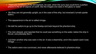 • There are conditions of the atmosphere, he said, when the suns rays could form a perfect
picture in the air of objects on earth, like the images one sees in the glass or water
• But they are not generally upright, as in the case of this ship, but reversed ( turned upside
down).
• This appearance in the air is called mirage.
• He told his sailors to go up to the foretop and look beyond the phantom-ship.
• The men obeyed, and reported that he could see something on the water, below the ship in
the air, one precisely like it.
• Just then another ship was seen in the air. It was a steamship, and it the captain said it was
mirage………..
• The sailors were now convinced, and never afterwards believed in phantom-ships.
 