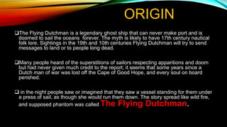 ORIGIN
The Flying Dutchman is a legendary ghost ship that can never make port and is
doomed to sail the oceans forever. The myth is likely to have 17th century nautical
folk lore. Sightings in the 19th and 10th centuries Flying Dutchman will try to send
messages to land or to people long dead.
Many people heard of the superstitions of sailors respecting apparitions and doom
but had never given much credit to the report; it seems that some years since a
Dutch man of war was lost off the Cape of Good Hope, and every soul on board
perished.
 in the night people saw or imagined that they saw a vessel standing for them under
a press of sail, as though she would run them down. The story spread like wild fire,
and supposed phantom was called The Flying Dutchman.
 