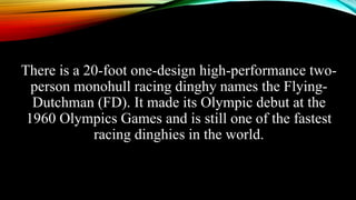 There is a 20-foot one-design high-performance two-
person monohull racing dinghy names the Flying-
Dutchman (FD). It made its Olympic debut at the
1960 Olympics Games and is still one of the fastest
racing dinghies in the world.
 