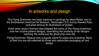 In artworks and design
The Flying Dutchman has been captures in paintings by albert Ryder, now in
the Smithsonian American Art Museum, Washington D.C and by Howard Pyle,
and artist famous for illustrations of pirates.
Dutch artist Joyce Overhaul also adapted the name of The Flying Dutchman
onto her crochet pattern designs, resembling the similarity of her designs
‘roaming’ the world just the ghost ship once did.
Flying Dutchman Tobacco was a popular blend for pipes and smocking. Many
of their tins are still collected by those who appreciate packaging art and
design.
 