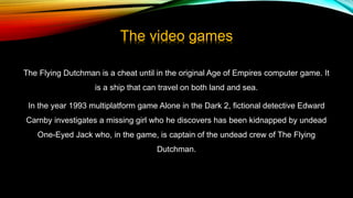 The video games
The Flying Dutchman is a cheat until in the original Age of Empires computer game. It
is a ship that can travel on both land and sea.
In the year 1993 multiplatform game Alone in the Dark 2, fictional detective Edward
Carnby investigates a missing girl who he discovers has been kidnapped by undead
One-Eyed Jack who, in the game, is captain of the undead crew of The Flying
Dutchman.
 