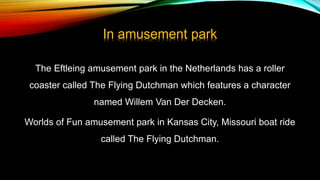 In amusement park
The Eftleing amusement park in the Netherlands has a roller
coaster called The Flying Dutchman which features a character
named Willem Van Der Decken.
Worlds of Fun amusement park in Kansas City, Missouri boat ride
called The Flying Dutchman.
 