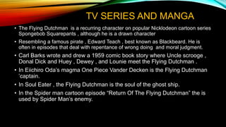 TV SERIES AND MANGA
• The Flying Dutchman is a recurring character on popular Nicklodeon cartoon series
Spongebob Squarepants , although he is a drawn character
• Resembling a famous pirate , Edward Teach , best known as Blackbeard. He is
often in episodes that deal with repentance of wrong doing and moral judgment.
• Carl Barks wrote and drew a 1959 comic book story where Uncle scrooge ,
Donal Dick and Huey , Dewey , and Lounie meet the Flying Dutchman .
• In Eiichiro Oda’s magma One Piece Vander Decken is the Flying Dutchman
’captain.
• In Soul Eater , the Flying Dutchman is the soul of the ghost ship.
• In the Spider man cartoon episode “Return Of The Flying Dutchman” the is
used by Spider Man’s enemy.
 