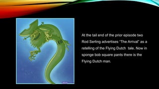 At the tail end of the prior episode two
Rod Serling advertises “The Arrival” as a
retelling of the Flying Dutch tale. Now in
sponge bob square pants there is the
Flying Dutch man.
 