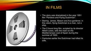 IN FILMS
• The story was dramatized in the year 1951
film “Pandora and Flying Dutchman”.
• Staring James, Mason and Ava gardener, in
this vision, flying Dutchman is a man, not a
ship.
• The 2 hours long film, scripted by its director
Albert Lewis, sets the main on the
Mediterranean cost of Spain during the
summer of 1930.
• Centuries earlier the Dutchman had killed its
wife.
 