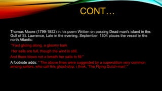 CONT…
Thomas Moore (1799-1852) in his poem Written on passing Dead-man's island in the.
Gulf of St. Lawrence, Late in the evening, September, 1804 places the vessel in the
north Atlantic:
"Fast gliding along, a gloomy bark
Her sails are full, though the wind is still,
And there blows not a breath her sails to fill."
A footnote adds: " The above lines were suggested by a superstition very common
among sailors, who call this ghost-ship, i think, 'The Flying Dutch-man'."
 