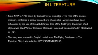 IN LITERATURE
• From 1797 to 1798 poem by Samuel Taylor Coleridge , The rime of the ancient
mariner , contained a similar account of a ghosts ship , which may have been
influenced by the tale of flying Dutchman. One of the first Flying Dutchman short
stories was titled Vander Decken’s Message Home and was published in Blackwood
in 1821.
• The story was adapted in English melodrama The Flying Dutchman or The
Phantom Ship. Later adapted HET VIIEGEND SCHIP.
 