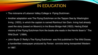 IN EDUCATION
• The nickname of Lebanon Valley College is Flying Dutchman.
• Another adaptation was The Flying Dutchman on the Tappan Sea by Washington
Irving (1855), in which the captain is named Ramhout Van Dam. Irving had already
used the story (based on Moore’s) in his Brace Bridge Hall (1822). Hedvig Ekdal
visions of the Flying Dutchman from the books she reads in the Henrik Ibsen’s “ The
Wild Duck ” (1884).
• John Boyle O’ Reilly’s The Flying Dutchman was first published in The Wild Goose,
a handwritten newspaper produced by Fenian convicts being transported Western
in 1867.
 