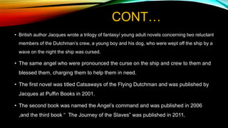 CONT…
• British author Jacques wrote a trilogy of fantasy/ young adult novels concerning two reluctant
members of the Dutchman’s crew, a young boy and his dog, who were wept off the ship by a
wave on the night the ship was cursed.
• The same angel who were pronounced the curse on the ship and crew to them and
blessed them, charging them to help them in need.
• The first novel was titled Catsaways of the Flying Dutchman and was published by
Jacques at Puffin Books in 2001.
• The second book was named the Angel’s command and was published in 2006
,and the third book “ The Journey of the Slaves” was published in 2011.
 