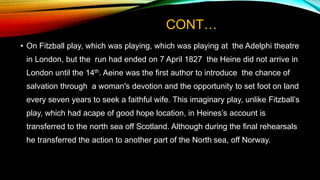 CONT…
• On Fitzball play, which was playing, which was playing at the Adelphi theatre
in London, but the run had ended on 7 April 1827 the Heine did not arrive in
London until the 14th. Aeine was the first author to introduce the chance of
salvation through a woman's devotion and the opportunity to set foot on land
every seven years to seek a faithful wife. This imaginary play, unlike Fitzball’s
play, which had acape of good hope location, in Heines’s account is
transferred to the north sea off Scotland. Although during the final rehearsals
he transferred the action to another part of the North sea, off Norway.
 