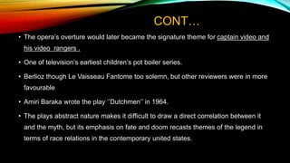 CONT…
• The opera’s overture would later became the signature theme for captain video and
his video rangers .
• One of television’s earliest children’s pot boiler series.
• Berlioz though Le Vaisseau Fantome too solemn, but other reviewers were in more
favourable
• Amiri Baraka wrote the play ‘’Dutchmen’’ in 1964.
• The plays abstract nature makes it difficult to draw a direct correlation between it
and the myth, but its emphasis on fate and doom recasts themes of the legend in
terms of race relations in the contemporary united states.
 
