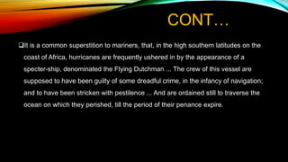 CONT…
It is a common superstition to mariners, that, in the high southern latitudes on the
coast of Africa, hurricanes are frequently ushered in by the appearance of a
specter-ship, denominated the Flying Dutchman ... The crew of this vessel are
supposed to have been guilty of some dreadful crime, in the infancy of navigation;
and to have been stricken with pestilence ... And are ordained still to traverse the
ocean on which they perished, till the period of their penance expire.
 