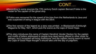 CONT…
According to some sources the 17th century Dutch captain Bernard Fokke is the
model for the captain of the ghost ship.
 Fokke was renowned for the speed of his trips from the Netherlands to Java and
was suspected of being in league with the Devil.
The first version of the legend as a story was printed , in Blackwood’s Edinburgh
Magazine for May 1821, which puts the scene as the cape of Good Hope.
This story introduces the name of Captain Hendrick Vender Decken for the captain
and motifs of letters addressed to people long dead being offered to other ships for
delivery, but if accepted will bring misfortune; and the captain having sworn to round
the Cape of Good Hope thought it should take until the day of judgment.
 