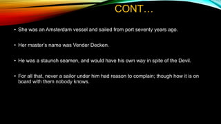 CONT…
• She was an Amsterdam vessel and sailed from port seventy years ago.
• Her master’s name was Vender Decken.
• He was a staunch seamen, and would have his own way in spite of the Devil.
• For all that, never a sailor under him had reason to complain; though how it is on
board with them nobody knows.
 