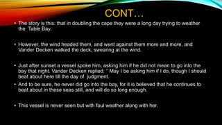 CONT…
• The story is this: that in doubling the cape they were a long day trying to weather
the Table Bay.
• However, the wind headed them, and went against them more and more, and
Vander Decken walked the deck, swearing at the wind.
• Just after sunset a vessel spoke him, asking him if he did not mean to go into the
bay that night. Vander Decken replied: ‘’ May I be asking him if I do, though I should
beat about here till the day of judgment.
• And to be sure, he never did go into the bay, for it is believed that he continues to
beat about in these seas still, and will do so long enough.
• This vessel is never seen but with foul weather along with her.
 