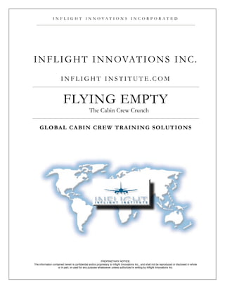 I N F L I G H T I N N OVAT I O N S I N C O R P O R AT E D




I N F L I G H T I N N OVAT I O N S I N C .
                        INFLIGHT INSTITUTE.COM


                          FLYING EMPTY
                                                 The Cabin Crew Crunch

    G L O BA L C A B IN C R E W T R A IN IN G S O L U T IO N S




                                                           PROPRIETARY NOTICE:
The information contained herein is confidential and/or proprietary to Inflight Innovations Inc., and shall not be reproduced or disclosed in whole
                    or in part, or used for any purpose whatsoever unless authorized in writing by Inflight Innovations Inc.
 