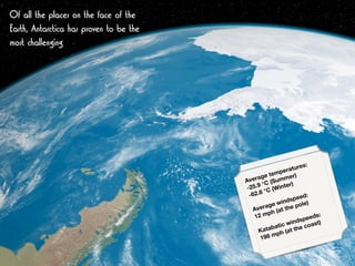Of all the places on the face of the
Earth, Antarctica has proven to be the
most challenging
Average temperatures: 
-25.9 °C (Summer) 
-62.8 °C (Winter) 
 
Average windspeed: 
12 mph (at the pole) 
 
Katabatic windspeeds: 
198 mph (at the coast) 
 