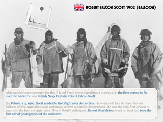 Although he is remembered for the ill fated Terra Nova Expedition (1910-1913) , the first person to fly
over the Antarctic was British Navy Captain Robert Falcon Scott.
On February 4, 1902, Scott made the first flight over Antarctica. He went aloft in a tethered hot-air
balloon off the Antarctic Coast and made several scientific observations. He was the very first person to
peer into the heart of Antarctica. One of Scott's colleagues, Ernest Shackleton, went up next and took the
first aerial photographs of the continent.
ROBERT FALCON SCOTT 1902 (BALLOON)
 