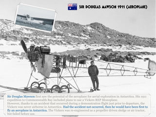 Sir Douglas Mawson first saw the potential of the aeroplane for aerial exploration in Antarctica. His 1911
expedition to Commonwealth Bay included plans to use a Vickers REP Monoplane.
However, thanks to an accident that occurred during a demonstration flight just prior to departure, the
Vickers was never airborne in Antarctica. Had the accident not occurred, then he would have been first to
fly an aeroplane in Antarctica. The Vickers was re-engineered as a propeller driven sledge or air tractor,
but failed before use.
SIR DOUGLAS MAWSON 1911 (AEROPLANE)
 