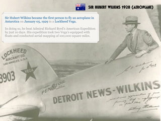 Sir Hubert Wilkins became the first person to fly an aeroplane in
Antarctica on January 05, 1929 in a Lockheed Vega.
In doing so, he beat Admiral Richard Byrd’s American Expedition
by just 10 days. His expedition took two Vega’s equipped with
floats and conducted aerial mapping of 100,000 square miles.
SIR HUBERT WILKINS 1928 (AEROPLANE)
 