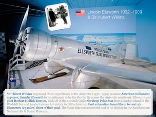 Sir Hubert Wilkins organised three expeditions to the Antarctic (1932 -1939) to assist American millionaire
explorer, Lincoln Ellsworth in his attempts to be the first to fly across the Antarctic continent. Ellsworth and
pilot Herbert Hollick-Kenyon, took off in the specially built Northrop Polar Star from Dundee Island in the
Weddell Sea and headed across Antarctica to Little America. Fuel exhaustion forced them to land 40
kilometers (25 miles) short of their goal. The Polar Star was recovered and is on display in the Smithsonian
National Air & Space Museum.
Lincoln Ellsworth 1932 -1939
& Sir Hubert Wilkins
 