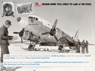 In 1956 a US Navy DC3 named "Que Sera Sera" piloted by LCDR Gus Shinn, under the command of RADM
George Dufek, became the first to land at the South Pole.
Operation “Deep Freeze” also become the first expedition to stand at the pole since Captain Scott and the
first Americans to set foot on the South Pole.
GEORGE DUFEK 1956 (FIRST TO LAND AT THE POLE)
 