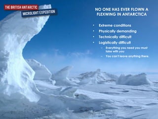 • Extreme conditions	
  
• Physically demanding	
  
• Technically difficult	
  
• Logistically difficult	
  
– Everything you need you must
take with you	
  
– You can’t leave anything there.
NO ONE HAS EVER FLOWN A
FLEXWING IN ANTARCTICA
 