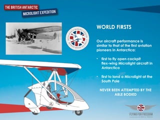 WORLD FIRSTS	
  
Our aircraft performance is
similar to that of the first aviation
pioneers in Antarctica:	
  
• first to fly open cockpit  
flex-wing Microlight aircraft in
Antarctica	
  
• first to land a Microlight at the
South Pole
NEVER BEEN ATTEMPTED BY THE
ABLE BODIED
 