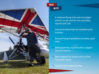 • A	
  na(onal	
  ﬂying	
  club	
  and	
  microlight	
  
school	
  run	
  by	
  and	
  for	
  the	
  wounded,	
  
injured	
  and	
  sick	
  
• Annual	
  Scholarships	
  for	
  disabled	
  pilot	
  
trainees	
  
• Annual	
  Flying	
  Expedi(ons	
  to	
  foster	
  pilot	
  
skills	
  
• Self-­‐sustaining:	
  Injured	
  pilots	
  support	
  
injured	
  trainees	
  
• Peer	
  support	
  for	
  issues	
  such	
  as	
  Post	
  
Trauma(c	
  Stress	
  
• Creates	
  work	
  opportuni(es	
  
What
 