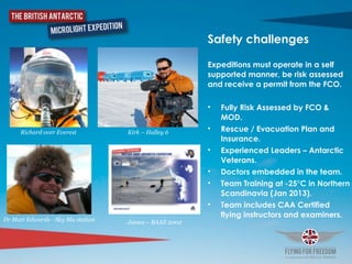 Safety challenges	
  
Expeditions must operate in a self
supported manner, be risk assessed
and receive a permit from the FCO. 	
  
• Fully Risk Assessed by FCO &
MOD.	
  
• Rescue / Evacuation Plan and
Insurance.	
  
• Experienced Leaders – Antarctic
Veterans.	
  
• Doctors embedded in the team.	
  
• Team Training at -25°C in Northern
Scandinavia (Jan 2013).	
  
• Team includes CAA Certified
flying instructors and examiners.
Richard over Everest Kirk – Halley 6
Dr Matt Edwards - Sky Blu station James – BAAE 2002
 
