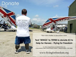 You can make a donation now
Text ‘WINGS’ to 70900 to donate £3 to
Help for Heroes - Flying for Freedom
You will be charged £3 plus your standard network rate
£3 goes directly to Help for Heroes Flying for Freedom | Telephone helpline: 01494 750500
www.flyingforfreedom.org
Donate
 