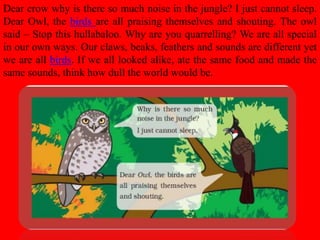 Dear crow why is there so much noise in the jungle? I just cannot sleep.
Dear Owl, the birds are all praising themselves and shouting. The owl
said – Stop this hullabaloo. Why are you quarrelling? We are all special
in our own ways. Our claws, beaks, feathers and sounds are different yet
we are all birds. If we all looked alike, ate the same food and made the
same sounds, think how dull the world would be.
 