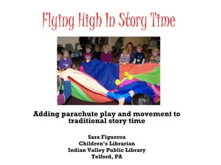 Flying High In Story Time Adding parachute play and movement to traditional story time Sara Figueroa Children’s Librarian Indian Valley Public Library Telford, PA 