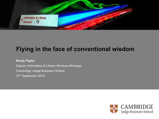 Flying in the face of conventional wisdom Kirsty Taylor Deputy Information & Library Services Manager Cambridge Judge Business School 27 th  September 2010 