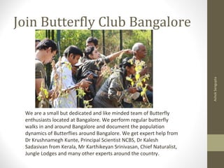 Join Butterfly Club Bangalore
AshokSengupta
We are a small but dedicated and like minded team of Butterfly
enthusiasts located at Bangalore. We perform regular butterfly
walks in and around Bangalore and document the population
dynamics of Butterflies around Bangalore. We get expert help from
Dr Krushnamegh Kunte, Principal Scientist NCBS, Dr Kalesh
Sadasivan from Kerala, Mr Karthikeyan Srinivasan, Chief Naturalist,
Jungle Lodges and many other experts around the country.
 