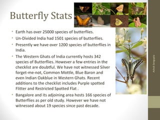 Butterfly Stats
• Earth has over 25000 species of butterflies.
• Un-Divided India had 1501 species of butterflies.
• Presently we have over 1200 species of butterflies in
India.
• The Western Ghats of India currently hosts 342
species of Butterflies. However a few entries in the
checklist are doubtful. We have not witnessed Silver
forget-me-not, Common Mottle, Blue Baron and
even Indian Oakblue in Western Ghats. Recent
additions to the checklist includes Purple spotted
Flitter and Restricted Spotted Flat .
• Bangalore and its adjoining area hosts 166 species of
Butterflies as per old study. However we have not
witnessed about 19 species since past decade.
AshokSengupta
 
