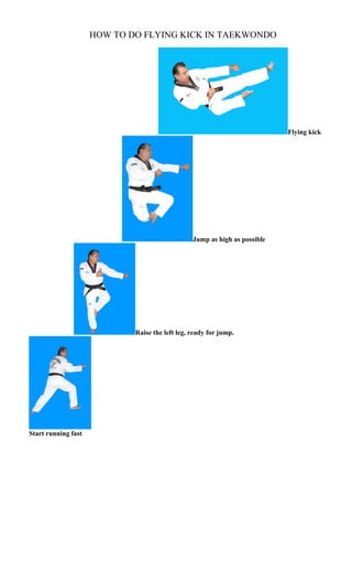 HOW TO DO FLYING KICK IN TAEKWONDO




                                                                            Flying kick




                                                 Jump as high as possible




                             Raise the left leg, ready for jump.




Start running fast
 