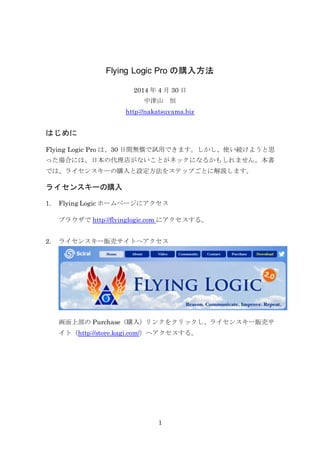 Flying Logic Pro の購入方法 
2014 年4 月30 日 
中津山 恒 
http://nakatsuyama.biz 
1 
はじめに 
Flying Logic Pro は、30 日間無償で試用できます。しかし、使い続けようと思 
った場合には、日本の代理店がないことがネックになるかもしれません。本書 
では、ライセンスキーの購入と設定方法をステップごとに解説します。 
ライセンスキーの購入 
1. Flying Logic ホームページにアクセス 
ブラウザでhttp://flyinglogic.com にアクセスする。 
2. ライセンスキー販売サイトへアクセス 
画面Version 上部のPurchase（2.0 Now 購入Available! 
）リンクをクリックし、ライセンスキー販売サ 
イト（http://store.kagi.com/）へアクセスする。 
Our first paid upgrade includes a huge number of new features and 
enhancements including our top request: Incremental Layout! The 
document window has a completely new design including inspectors 
that can be shown, hidden, and resized to suit your work style. Also: 
custom symbols, colored groups, zoom the canvas up as well as 
down, group hoisting, and too many more to list here! So check out 
the list of new features, read about the new features in detail in the 
Flying Logic User's Guide, and watch for articles, tips, and videos in 
our blog. 
Download Flying Logic Pro 2.0 now and start your free 30-day trial. 
Existing Flying Logic owners! Act now and upgrade to Flying Logic 
Pro 2.0 for only $69. If you purchased Flying Logic after July 18, 2011 
your upgrade is free! Click here to visit our Upgrade Center. 
FREE Download 
Get the free 30-day trial, and 
start experiencing freedom of 
thought right now! 
Features and Free 
Reader 
Compare our Pro and FREE Reader 
editions. Click here. 
Buy Now 
Visit the Sciral Store. 
Best in All Worlds 
Flying Logic runs identically 
on Mac OS X, Windows® or 
Linux, and files can be freely 
exchanged across platforms. 
Sign Up For News 
Receive occasional e-mails 
about Flying Logic news and 
 