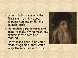 • Leonardo Da Vinci was the
first man to think about
allowing humans to fly like
animals could.
• He designed parachutes and
tried to make flying machines
similar to the birds he
studied.
• He thought that if he could
make wings flap, they would
keep the machine in the air.
 