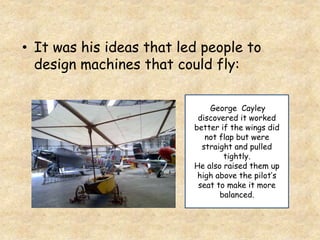 • It was his ideas that led people to
design machines that could fly:
George Cayley
discovered it worked
better if the wings did
not flap but were
straight and pulled
tightly.
He also raised them up
high above the pilot’s
seat to make it more
balanced.
 