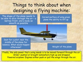 Things to think about when
designing a flying machine:
Curved surface of wing gives
plane the ability to lift up
Weight of the plane
The shape of the plane needs to
be able to slice through the air – a
narrow front, and a body as
smooth as possible
Seat for a pilot: near the
middle of the plane for
balance. What would happen
otherwise?
Finally, the only power that a wing needs is to be moved forward through the air.
Glider: pushed or brought somewhere high up and dropped.
Powered airplane: Engines either push or pull the wings through the air.
 