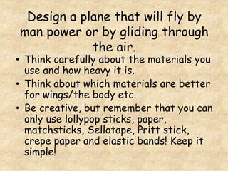 Design a plane that will fly by
man power or by gliding through
the air.
• Think carefully about the materials you
use and how heavy it is.
• Think about which materials are better
for wings/the body etc.
• Be creative, but remember that you can
only use lollypop sticks, paper,
matchsticks, Sellotape, Pritt stick,
crepe paper and elastic bands! Keep it
simple!
 