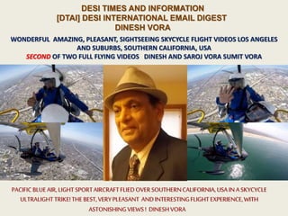 DESI TIMES AND INFORMATION
[DTAI] DESI INTERNATIONAL EMAIL DIGEST
DINESH VORA
WONDERFUL AMAZING, PLEASANT, SIGHTSEEING SKYCYCLE FLIGHT VIDEOS LOS ANGELES
AND SUBURBS, SOUTHERN CALIFORNIA, USA
SECOND OF TWO FULL FLYING VIDEOS DINESH AND SAROJ VORA SUMIT VORA
PACIFIC BLUEAIR, LIGHT SPORTAIRCRAFTFLIEDOVERSOUTHERNCALIFORNIA,USA IN A SKYCYCLE
ULTRALIGHTTRIKE!THE BEST,VERYPLEASANT ANDINTERESTINGFLIGHT EXPERIENCE,WITH
ASTONISHINGVIEWS! DINESHVORA
 