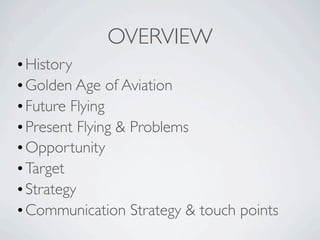 OVERVIEW
• History
• Golden Age of Aviation
• Future Flying
• Present Flying & Problems
• Opportunity
• Target
• Strategy
• Communication Strategy & touch points
 