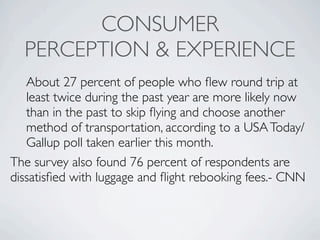 CONSUMER
  PERCEPTION & EXPERIENCE
   About 27 percent of people who ﬂew round trip at
   least twice during the past year are more likely now
   than in the past to skip ﬂying and choose another
   method of transportation, according to a USA Today/
   Gallup poll taken earlier this month.
The survey also found 76 percent of respondents are
dissatisﬁed with luggage and ﬂight rebooking fees.- CNN
 